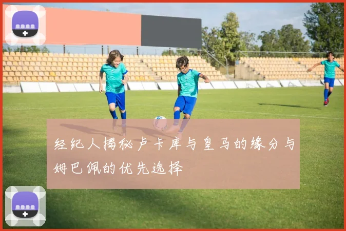 经纪人揭秘卢卡库与皇马的缘分与姆巴佩的优先选择