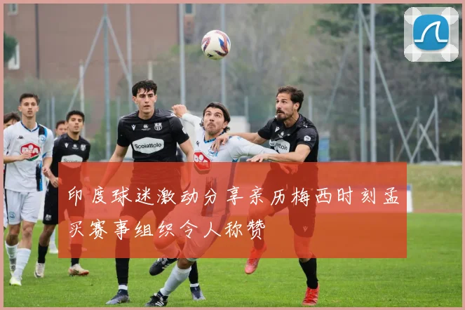 印度球迷激动分享亲历梅西时刻孟买赛事组织令人称赞