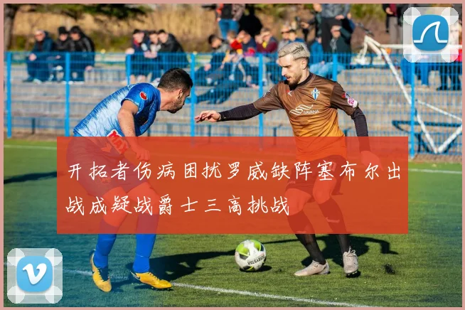 开拓者伤病困扰罗威缺阵塞布尔出战成疑战爵士三高挑战