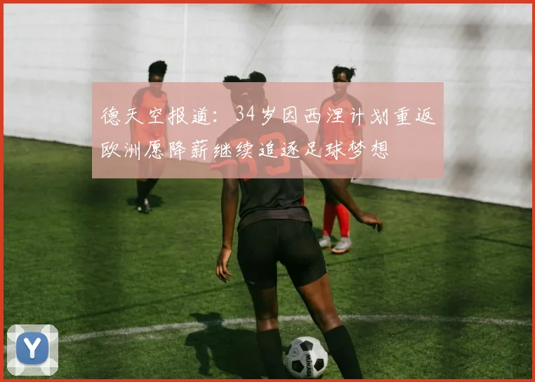 德天空报道：34岁因西涅计划重返欧洲愿降薪继续追逐足球梦想