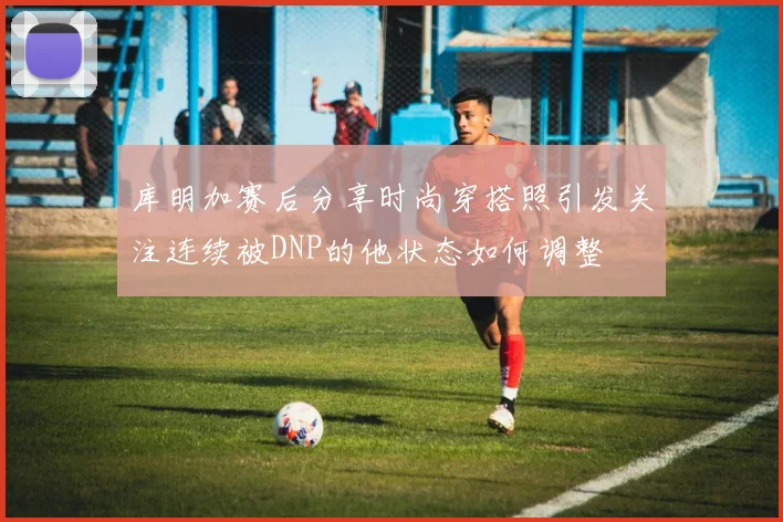 库明加赛后分享时尚穿搭照引发关注连续被DNP的他状态如何调整