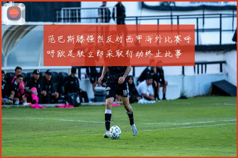 范巴斯滕强烈反对西甲海外比赛呼吁欧足联立即采取行动终止此事