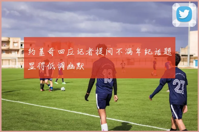 约基奇回应记者提问不满年纪话题显得低调幽默