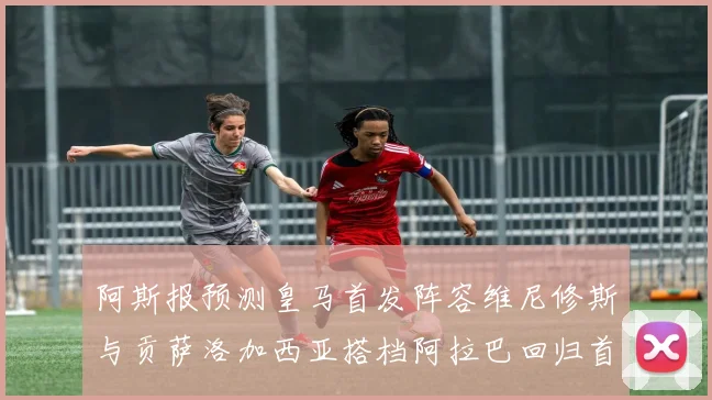 阿斯报预测皇马首发阵容维尼修斯与贡萨洛加西亚搭档阿拉巴回归首发位置