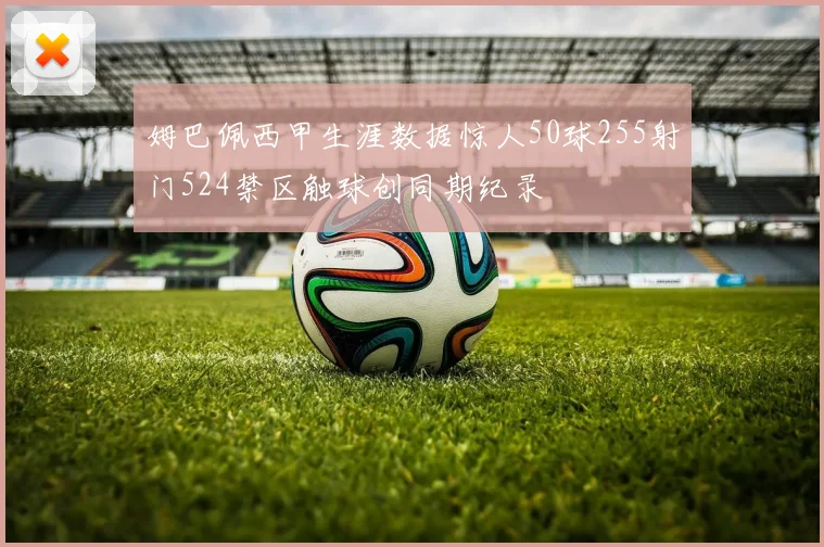姆巴佩西甲生涯数据惊人50球255射门524禁区触球创同期纪录