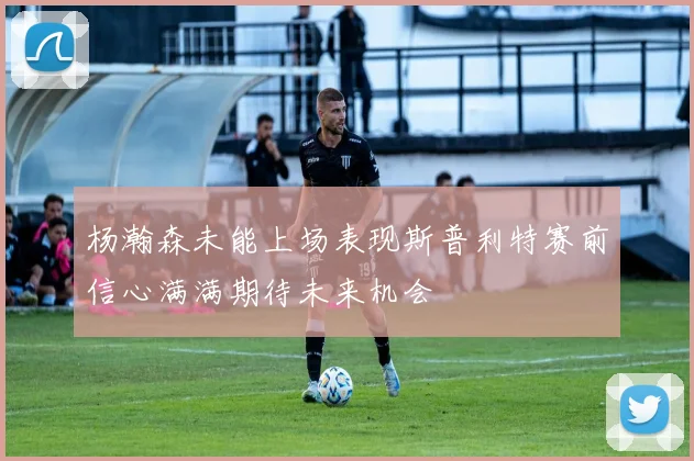 杨瀚森未能上场表现斯普利特赛前信心满满期待未来机会
