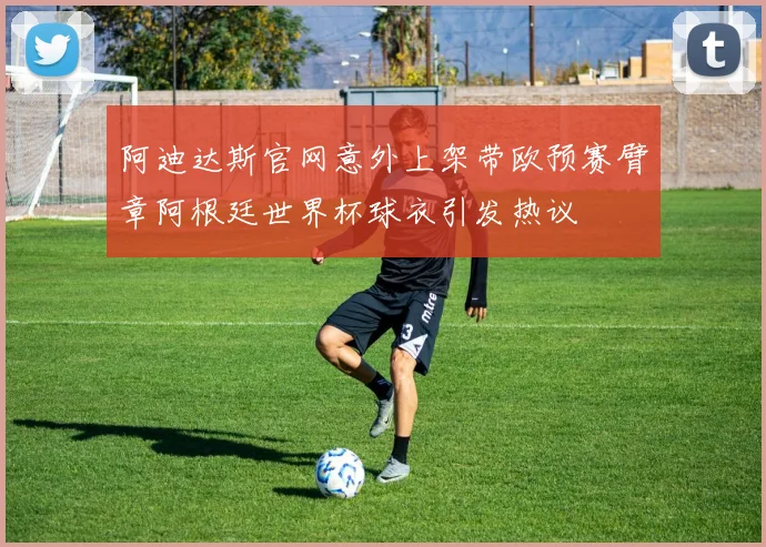 阿迪达斯官网意外上架带欧预赛臂章阿根廷世界杯球衣引发热议