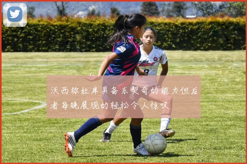 沃西称杜库具备东契奇的能力但后者每晚展现的轻松令人惊叹