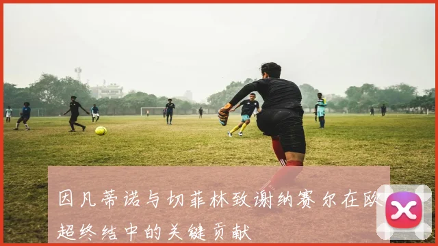 因凡蒂诺与切菲林致谢纳赛尔在欧超终结中的关键贡献