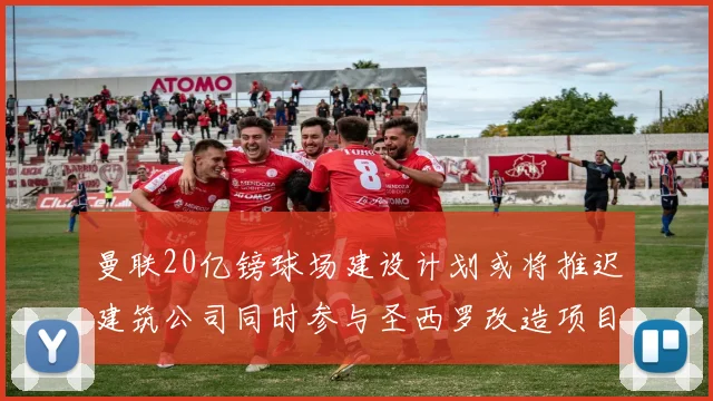 曼联20亿镑球场建设计划或将推迟建筑公司同时参与圣西罗改造项目