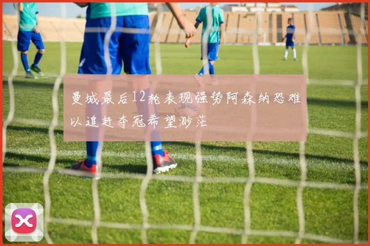 曼城最后12轮表现强势阿森纳恐难以追赶夺冠希望渺茫