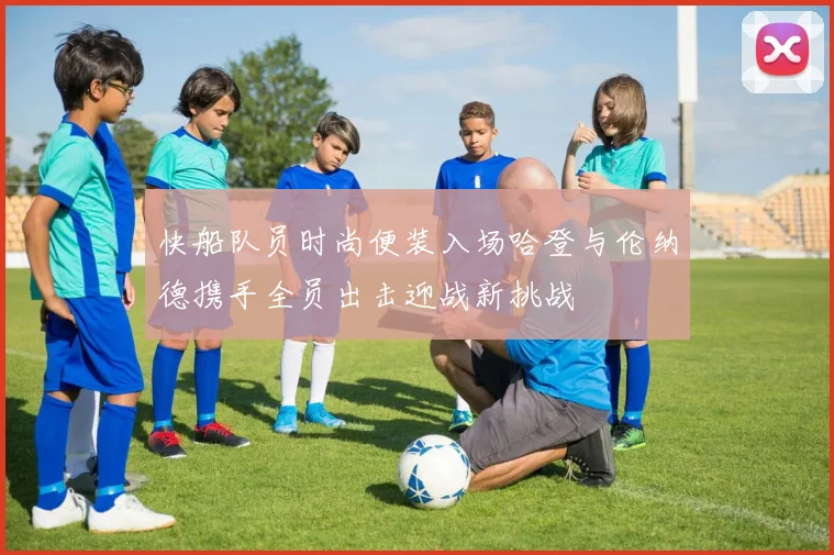 快船队员时尚便装入场哈登与伦纳德携手全员出击迎战新挑战