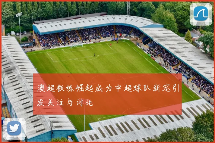 澳超教练崛起成为中超球队新宠引发关注与讨论