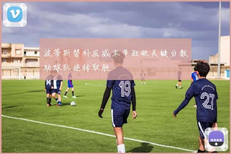 波蒂斯替补发威末节狂砍关键分数助球队逆转取胜