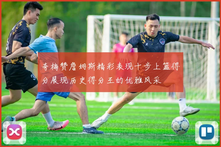 夸梅赞詹姆斯精彩表现十步上篮得分展现历史得分王的优雅风采