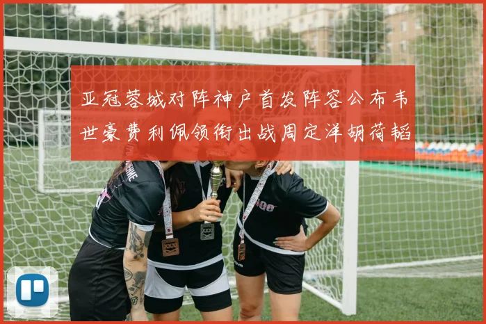 亚冠蓉城对阵神户首发阵容公布韦世豪费利佩领衔出战周定洋胡荷韬亮相