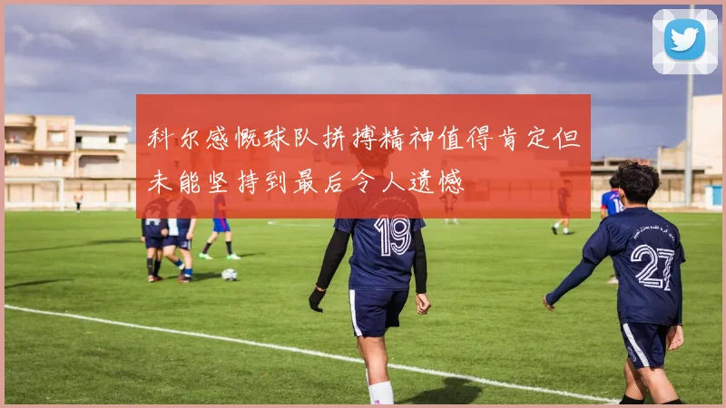 科尔感慨球队拼搏精神值得肯定但未能坚持到最后令人遗憾