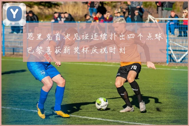 恩里克首次见证连续扑出四个点球巴黎喜获新奖杯庆祝时刻