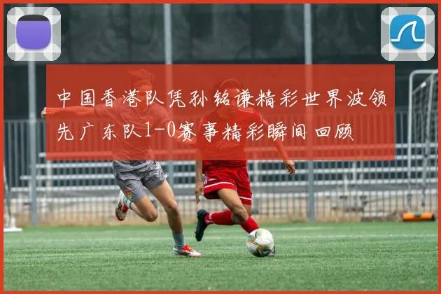 中国香港队凭孙铭谦精彩世界波领先广东队1-0赛事精彩瞬间回顾