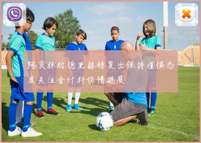 阿莫林对德里赫特复出保持谨慎态度关注舍什科伤情进展