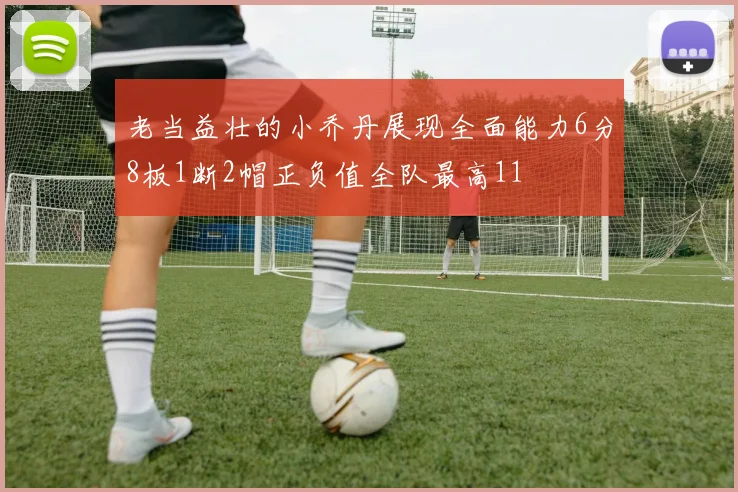 老当益壮的小乔丹展现全面能力6分8板1断2帽正负值全队最高11