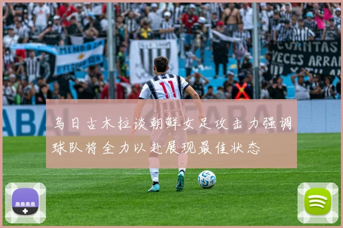 乌日古木拉谈朝鲜女足攻击力强调球队将全力以赴展现最佳状态